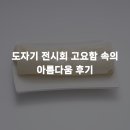 moon 도자기 | 도자기 전시회 고요함 속의 아름다움 후기